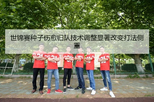 世锦赛种子伤愈归队技术调整显著改变打法侧重